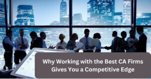Why Working with the Best CA Firms Gives You a Competitive Edge